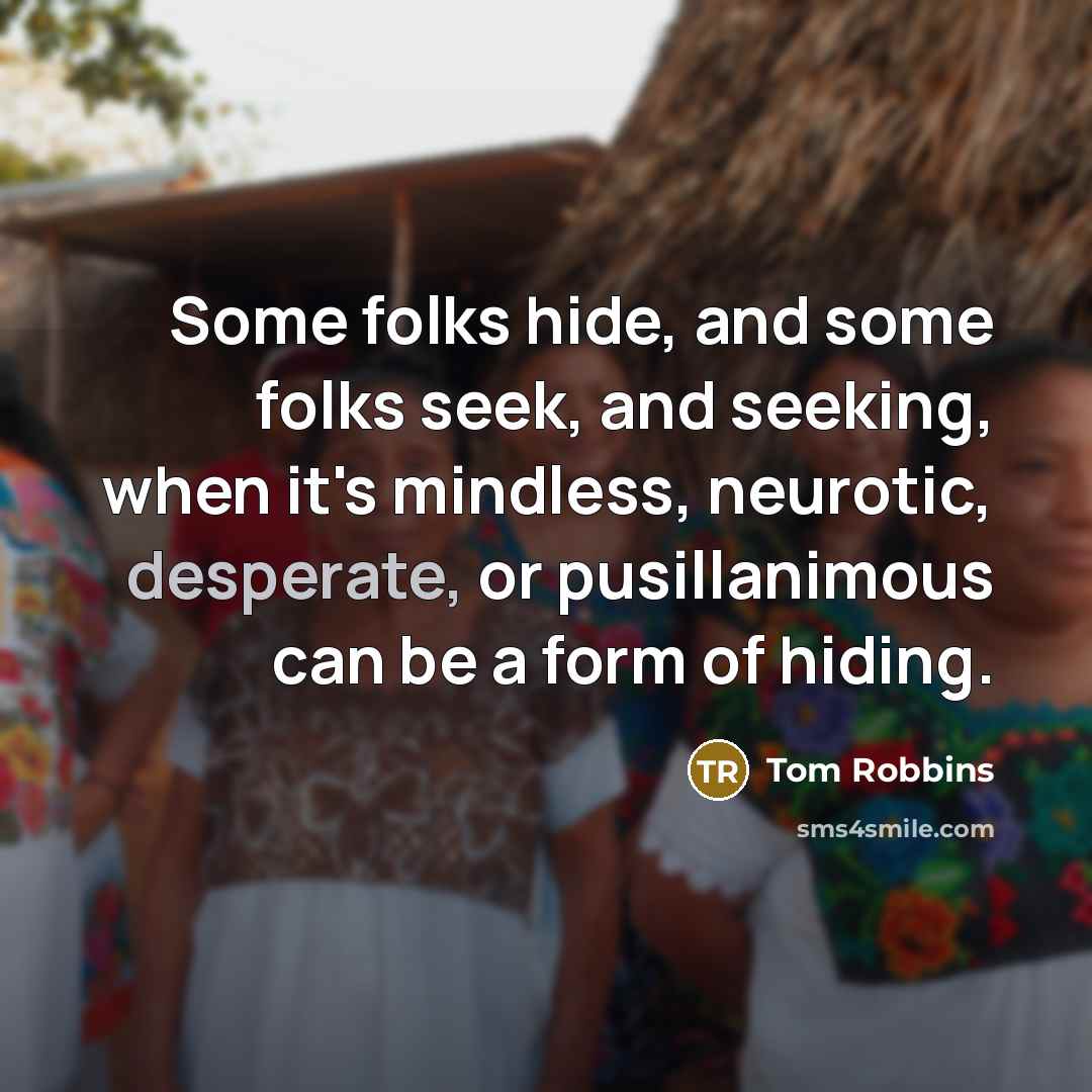 “Some folks hide, and some folks seek, and seeking, when it's mindless, neurotic, desperate, or pusillanimous can be a form of hiding.” quote by Tom Robbins