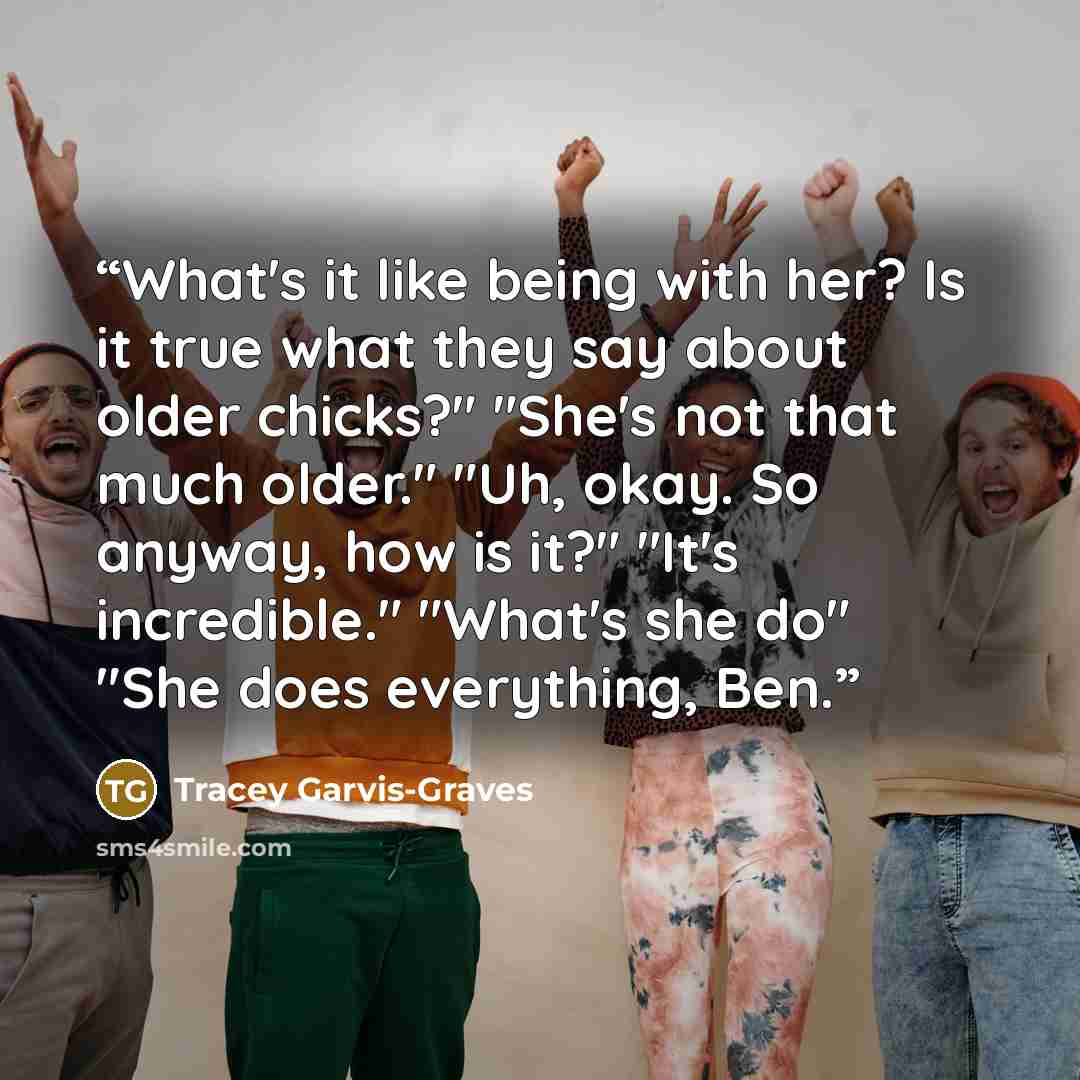“What's it like being with her? Is it true what they say about older chicks?" "She's not that much older." "Uh, okay. So anyway, how is it?" "It's incredible." "What's she do" "She does everything, Ben.” quote by Tracey Garvis-Graves