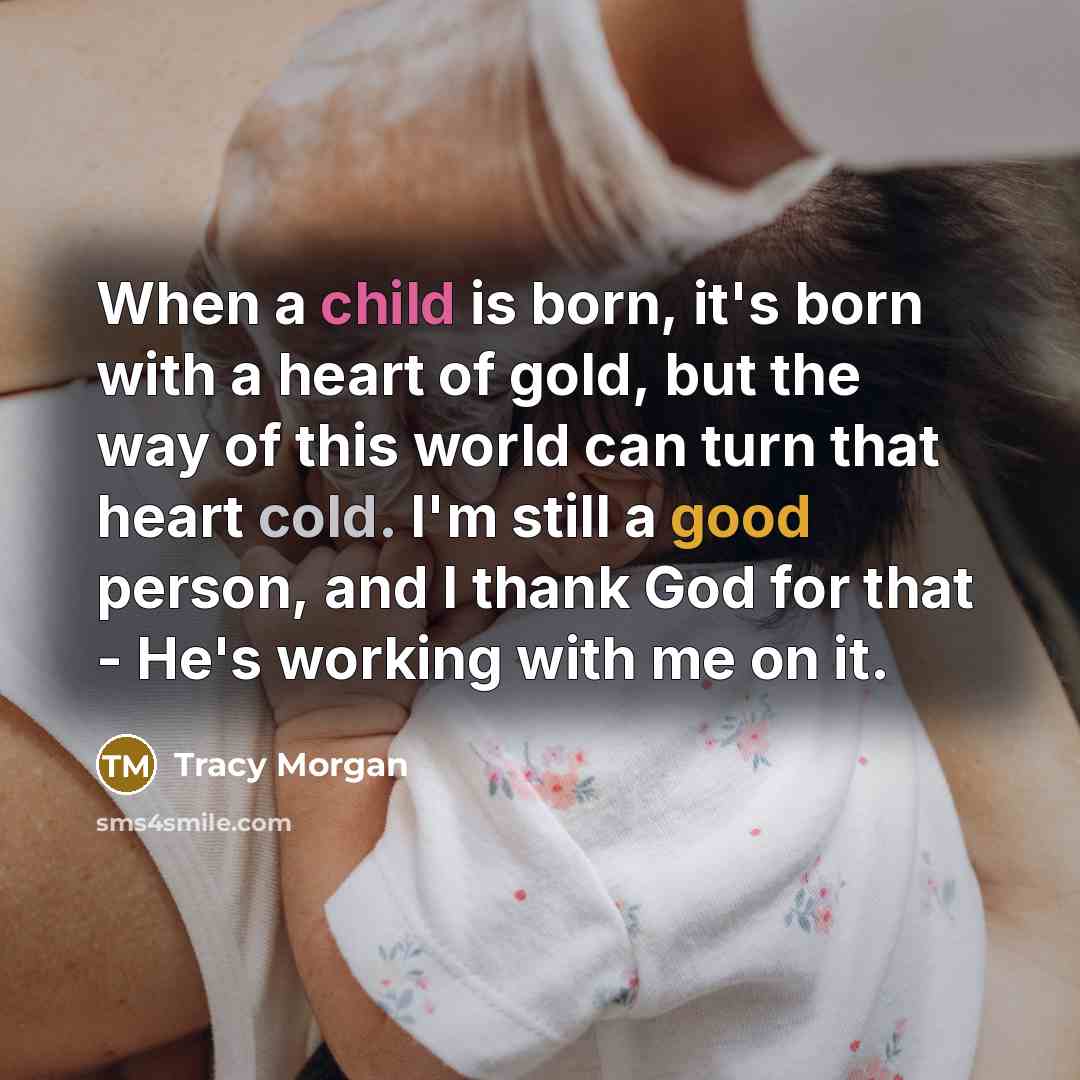 “When a child is born, it's born with a heart of gold, but the way of this world can turn that heart cold. I'm still a good person, and I thank God for that - He's working with me on it.” quote by Tracy Morgan