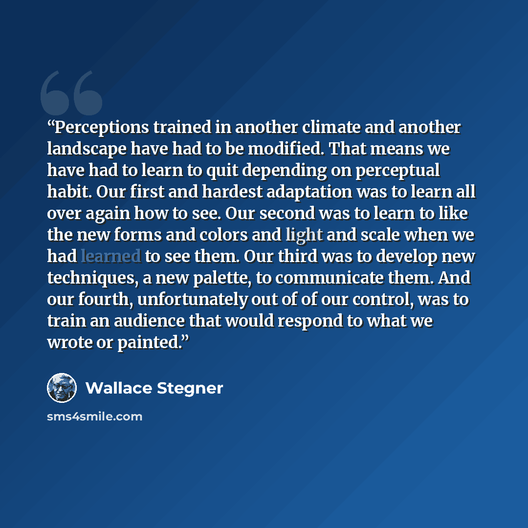 “Perceptions trained in another climate and another landscape have had to be modified. That means we have had to learn to quit depending on perceptual habit. Our first and hardest adaptation was to learn all over again how to see. Our second was to learn to like the new forms and colors and light…” quote by Wallace Stegner