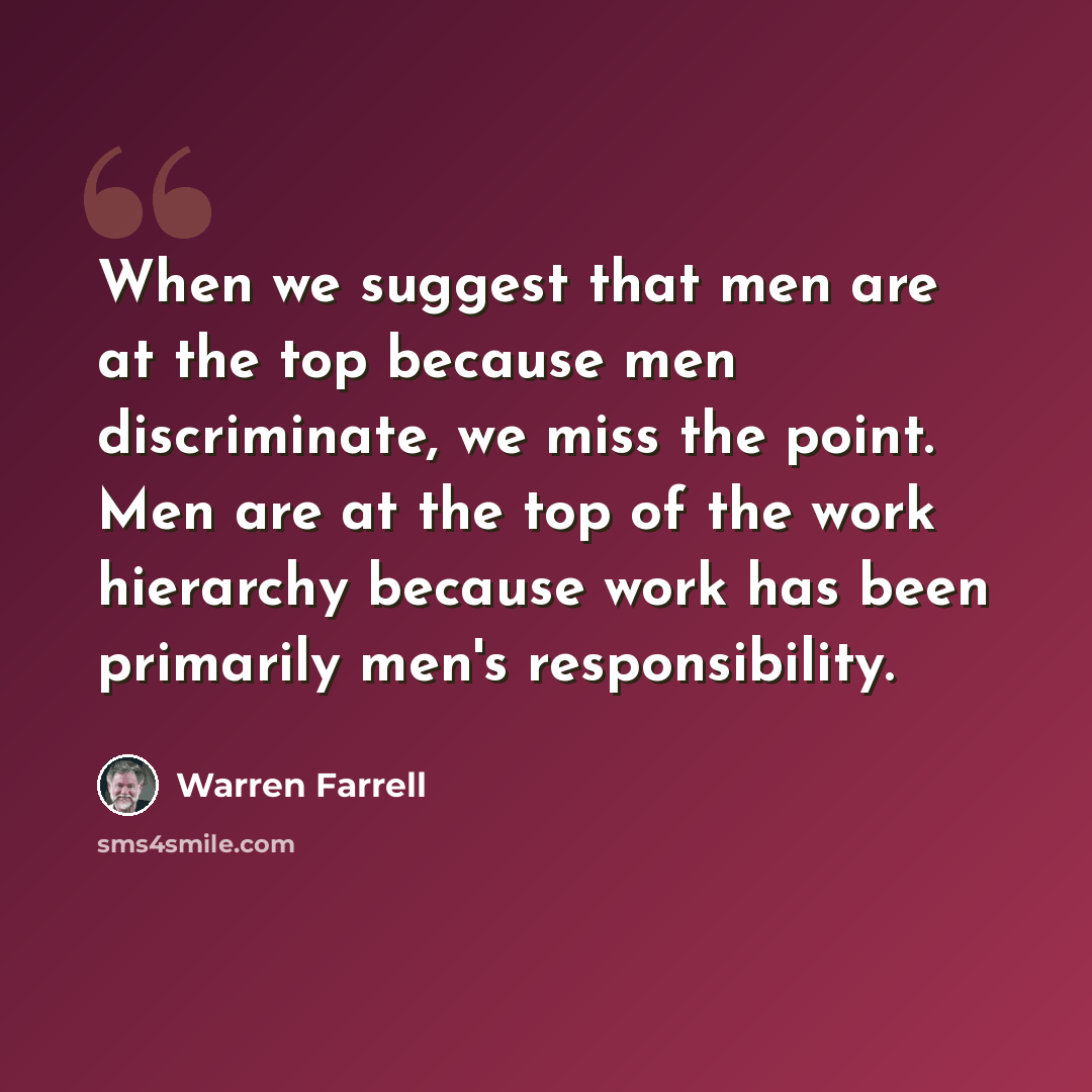 “When we suggest that men are at the top because men discriminate, we miss the point. Men are at the top of the work hierarchy because work has been primarily men's responsibility.” quote by Warren Farrell