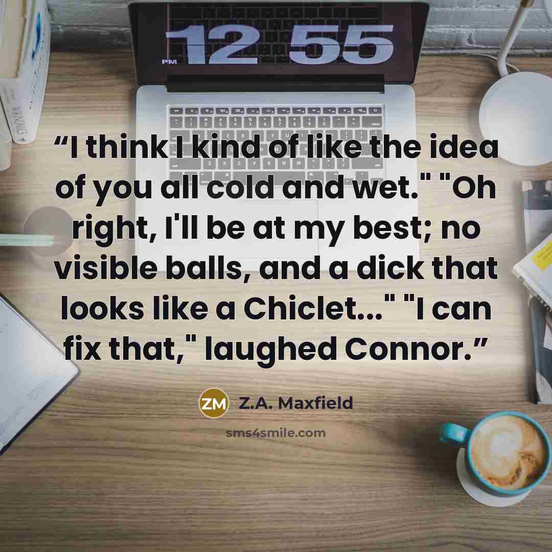 “I think I kind of like the idea of you all cold and wet." "Oh right, I'll be at my best; no visible balls, and a dick that looks like a Chiclet..." "I can fix that," laughed Connor.” quote by Z.A. Maxfield