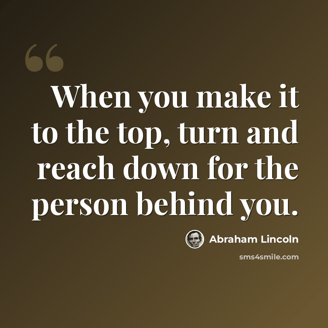 “When you make it to the top, turn and reach down for the person behind you.” quote by Abraham Lincoln