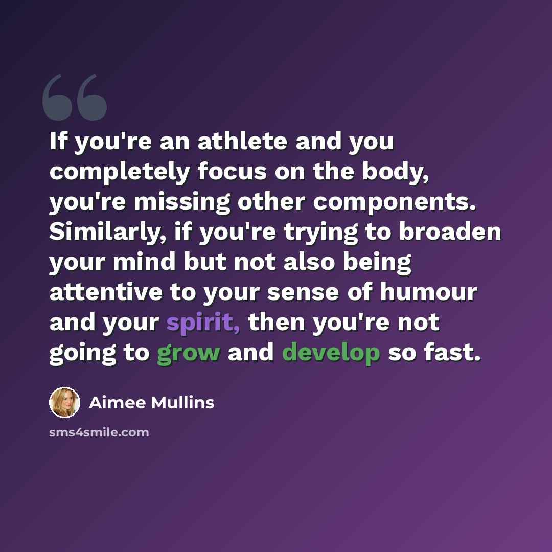 “If you're an athlete and you completely focus on the body, you're missing other components. Similarly, if you're trying to broaden your mind but not also being attentive to your sense of humour and your spirit, then you're not going to grow and develop so fast.” quote by Aimee Mullins