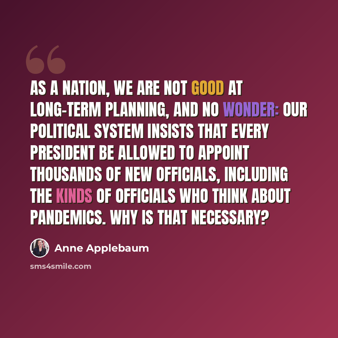“As a nation, we are not good at long-term planning, and no wonder: Our political system insists that every president be allowed to appoint thousands of new officials, including the kinds of officials who think about pandemics. Why is that necessary?” quote by Anne Applebaum