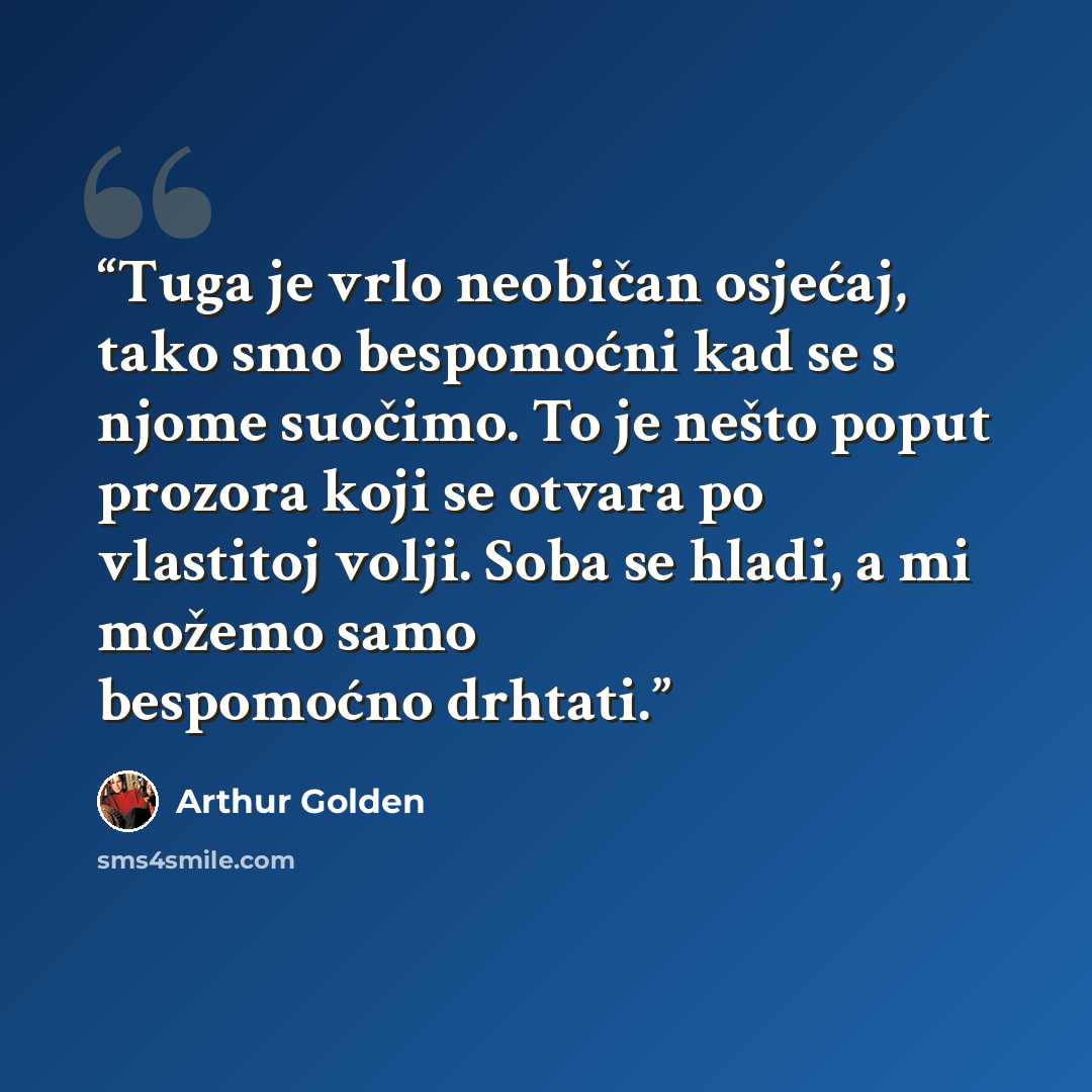 “Tuga je vrlo neobičan osjećaj, tako smo bespomoćni kad se s njome suočimo. To je nešto poput prozora koji se otvara po vlastitoj volji. Soba se hladi, a mi možemo samo bespomoćno drhtati.” quote by Arthur Golden