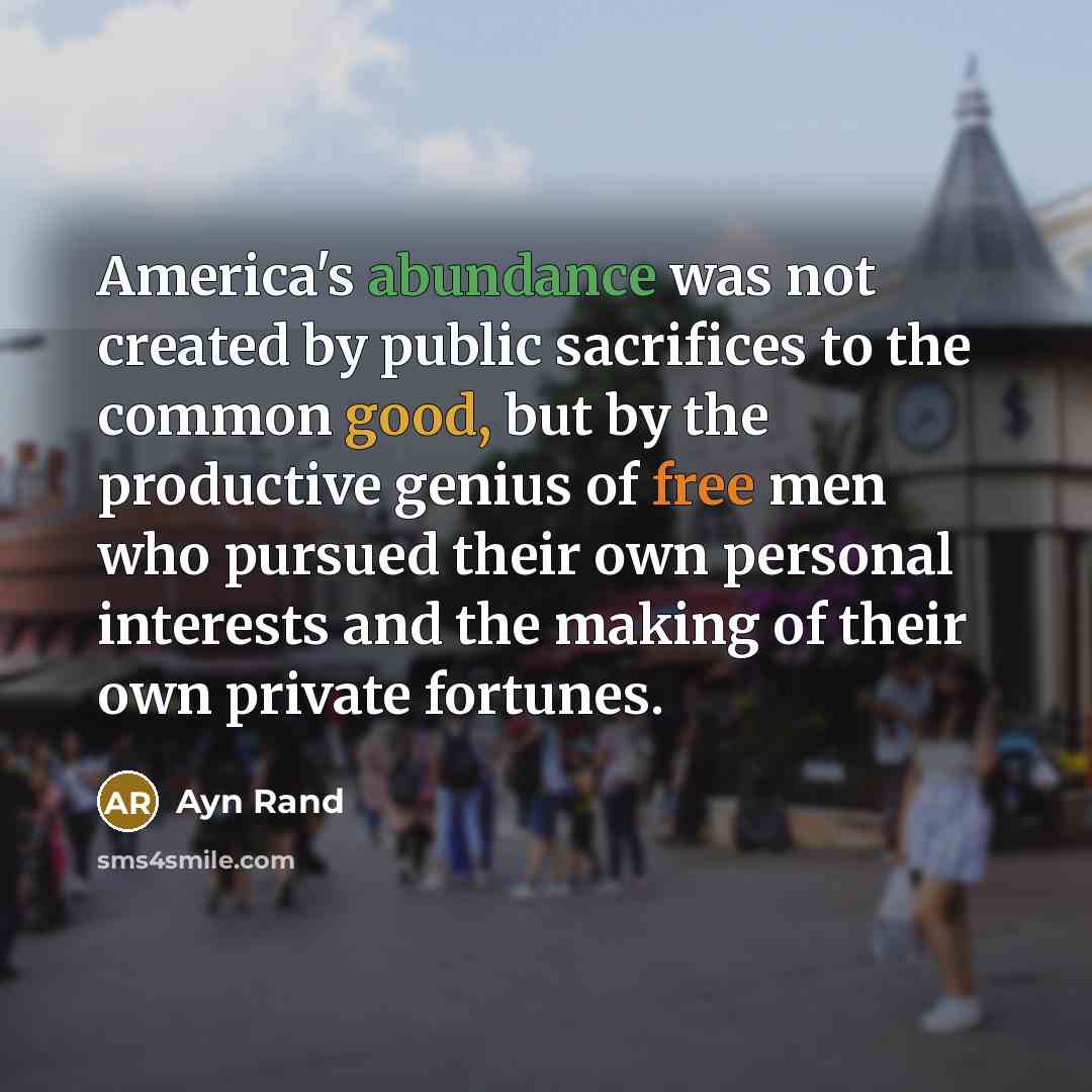 “America's abundance was not created by public sacrifices to the common good, but by the productive genius of free men who pursued their own personal interests and the making of their own private fortunes.” quote by Ayn Rand