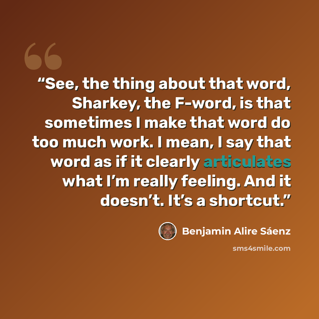 “See, the thing about that word, Sharkey, the F-word, is that sometimes I make that word do too much work. I mean, I say that word as if it clearly articulates what I’m really feeling. And it doesn’t. It’s a shortcut.” quote by Benjamin Alire Sáenz
