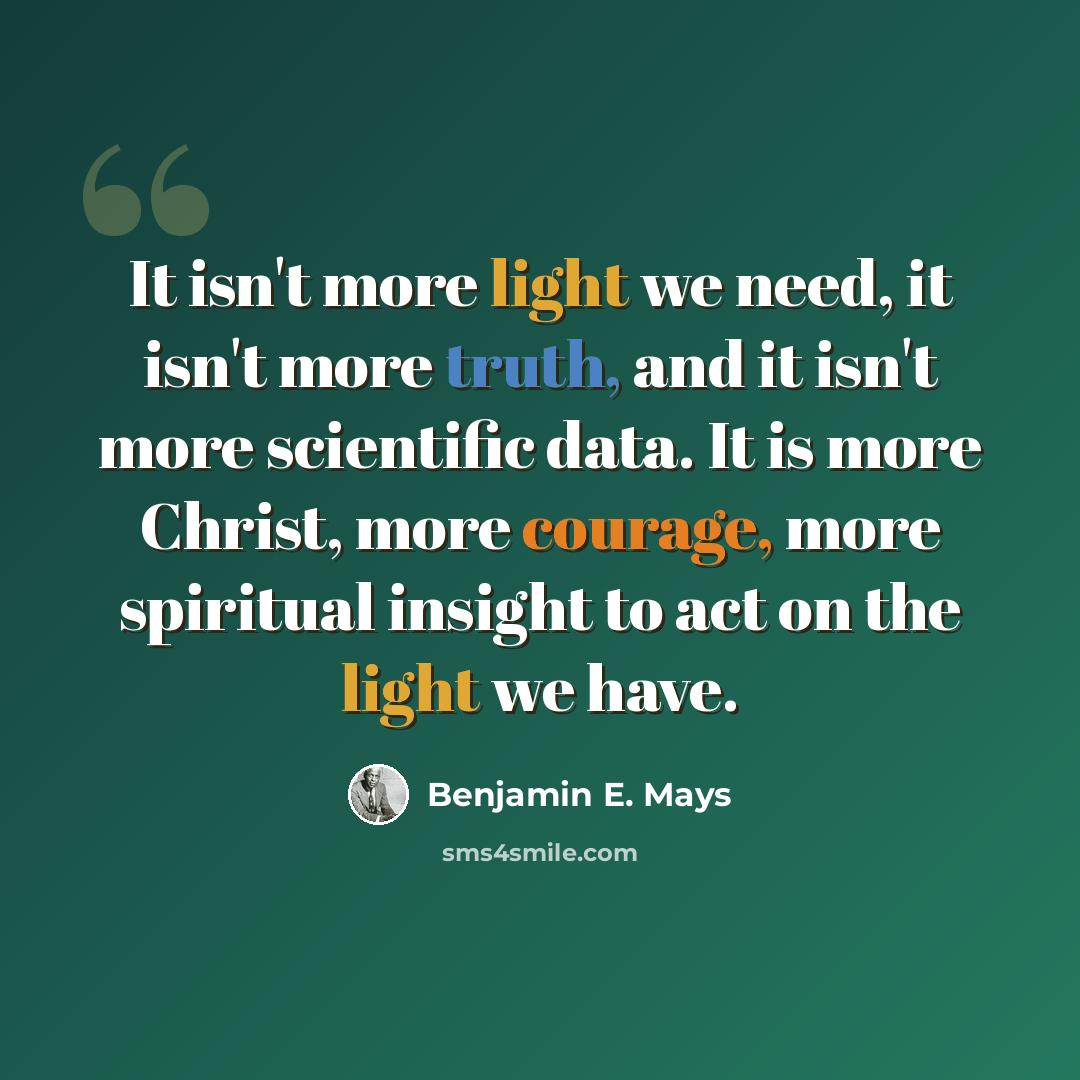 “It isn't more light we need, it isn't more truth, and it isn't more scientific data. It is more Christ, more courage, more spiritual insight to act on the light we have.” quote by Benjamin E. Mays