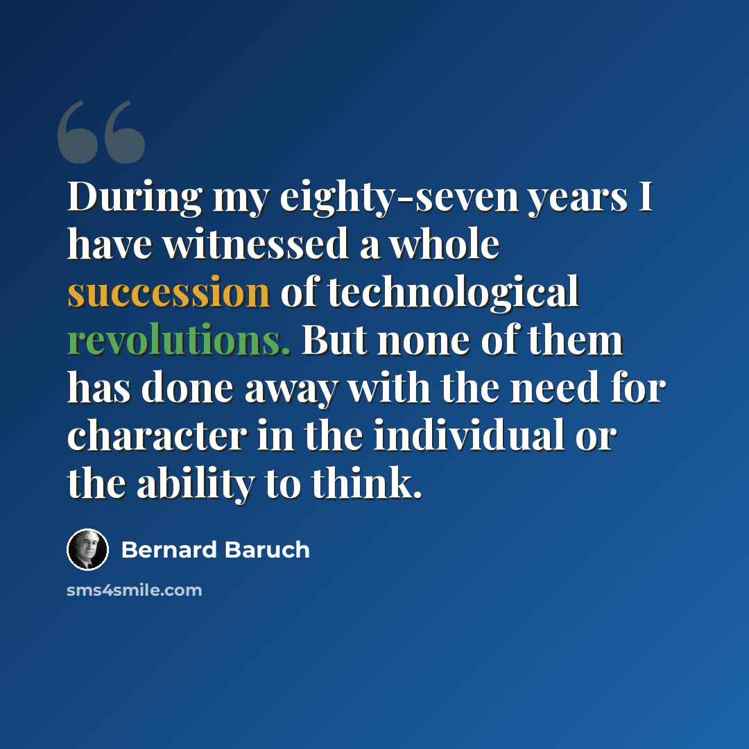 “During my eighty-seven years I have witnessed a whole succession of technological revolutions. But none of them has done away with the need for character in the individual or the ability to think.” quote by Bernard Baruch