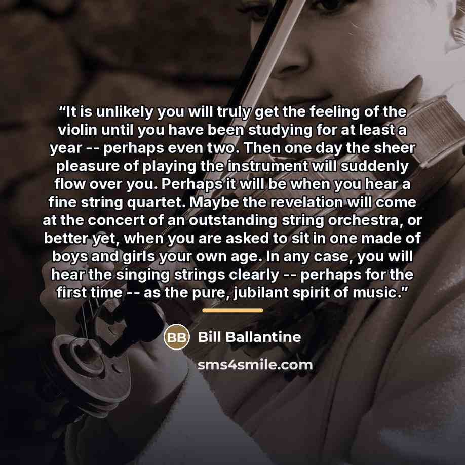 “It is unlikely you will truly get the feeling of the violin until you have been studying for at least a year -- perhaps even two. Then one day the sheer pleasure of playing the instrument will suddenly flow over you. Perhaps it will be when you hear a fine string quartet. Maybe the revelation will…” quote by Bill Ballantine