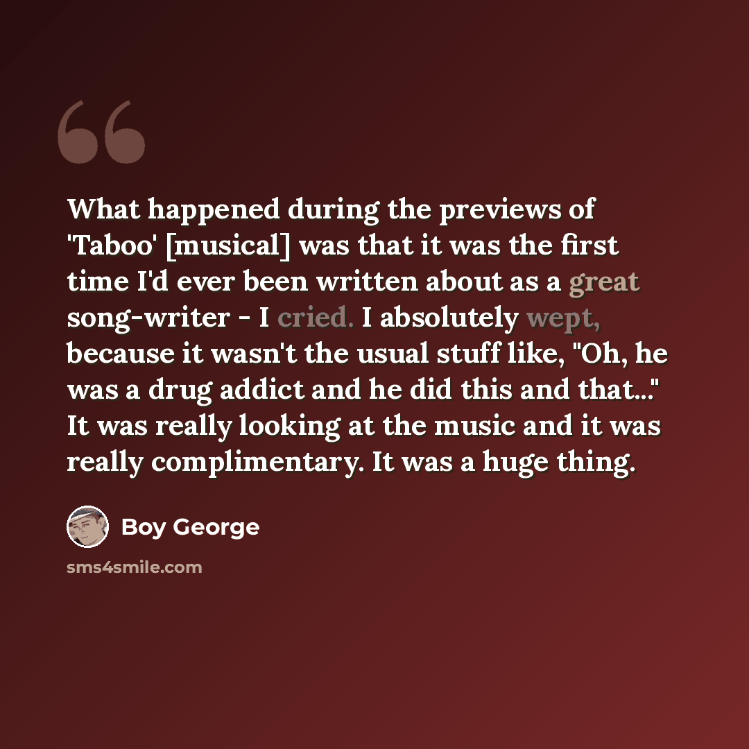 “What happened during the previews of 'Taboo' [musical] was that it was the first time I'd ever been written about as a great song-writer - I cried. I absolutely wept, because it wasn't the usual stuff like, "Oh, he was a drug addict and he did this and that..." It was really looking at the music…” quote by Boy George