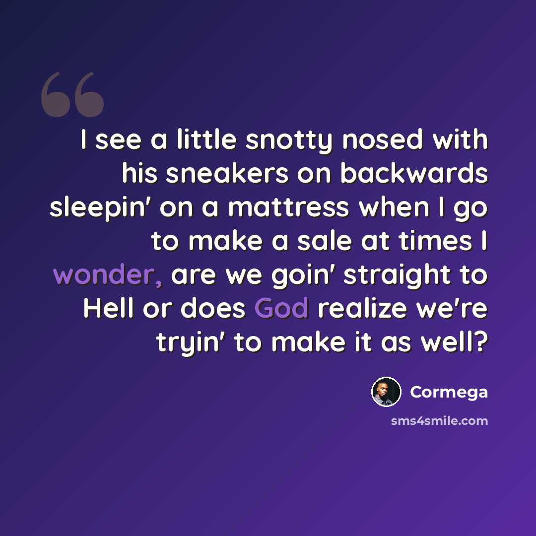 “I see a little snotty nosed with his sneakers on backwards sleepin' on a mattress when I go to make a sale at times I wonder, are we goin' straight to Hell or does God realize we're tryin' to make it as well?” quote by Cormega