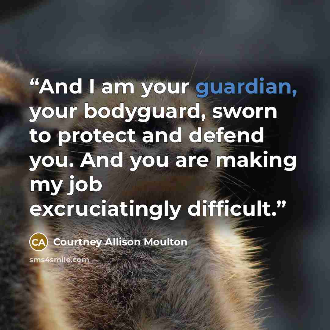 “And I am your guardian, your bodyguard, sworn to protect and defend you. And you are making my job excruciatingly difficult.” quote by Courtney Allison Moulton