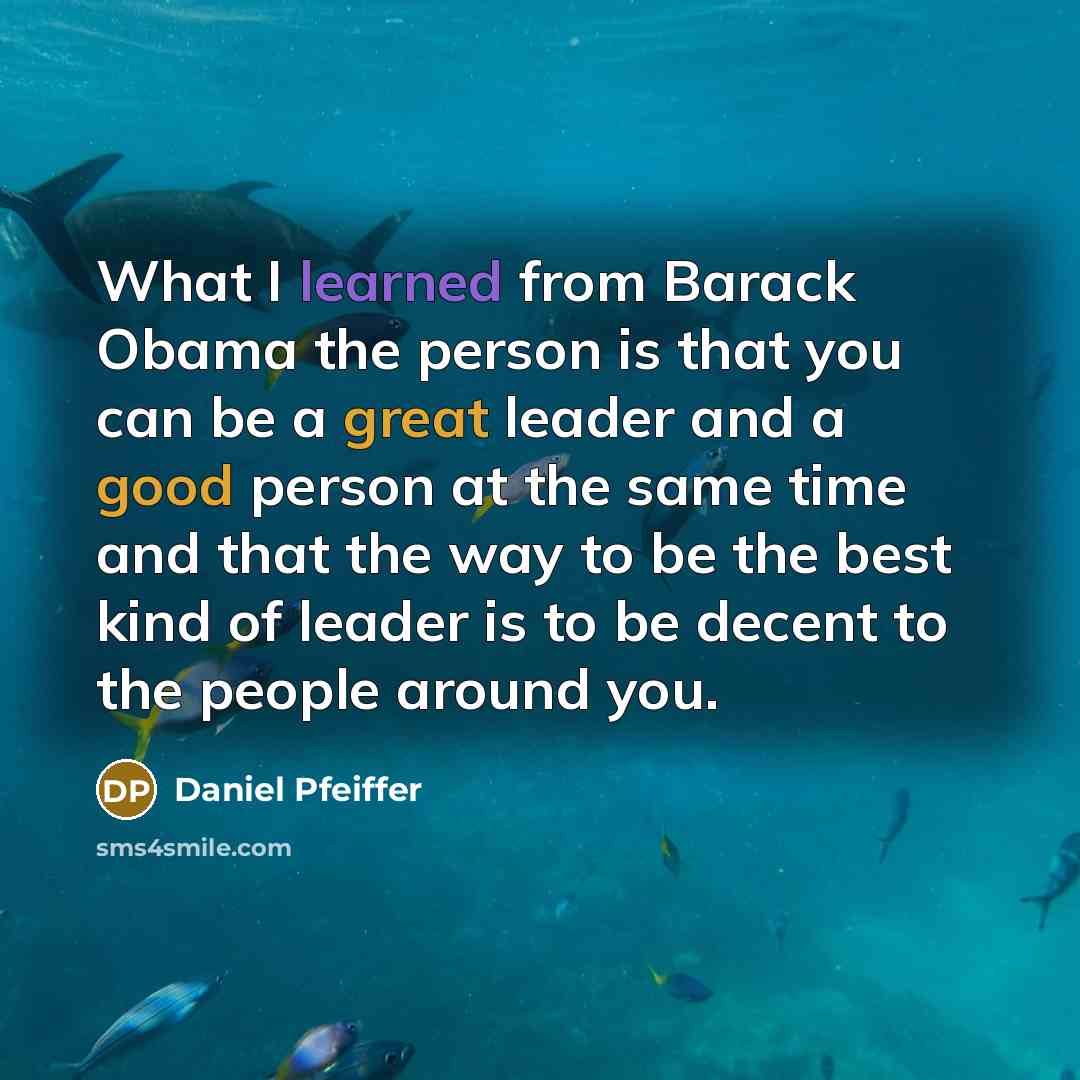 “What I learned from Barack Obama the person is that you can be a great leader and a good person at the same time and that the way to be the best kind of leader is to be decent to the people around you.” quote by Daniel Pfeiffer