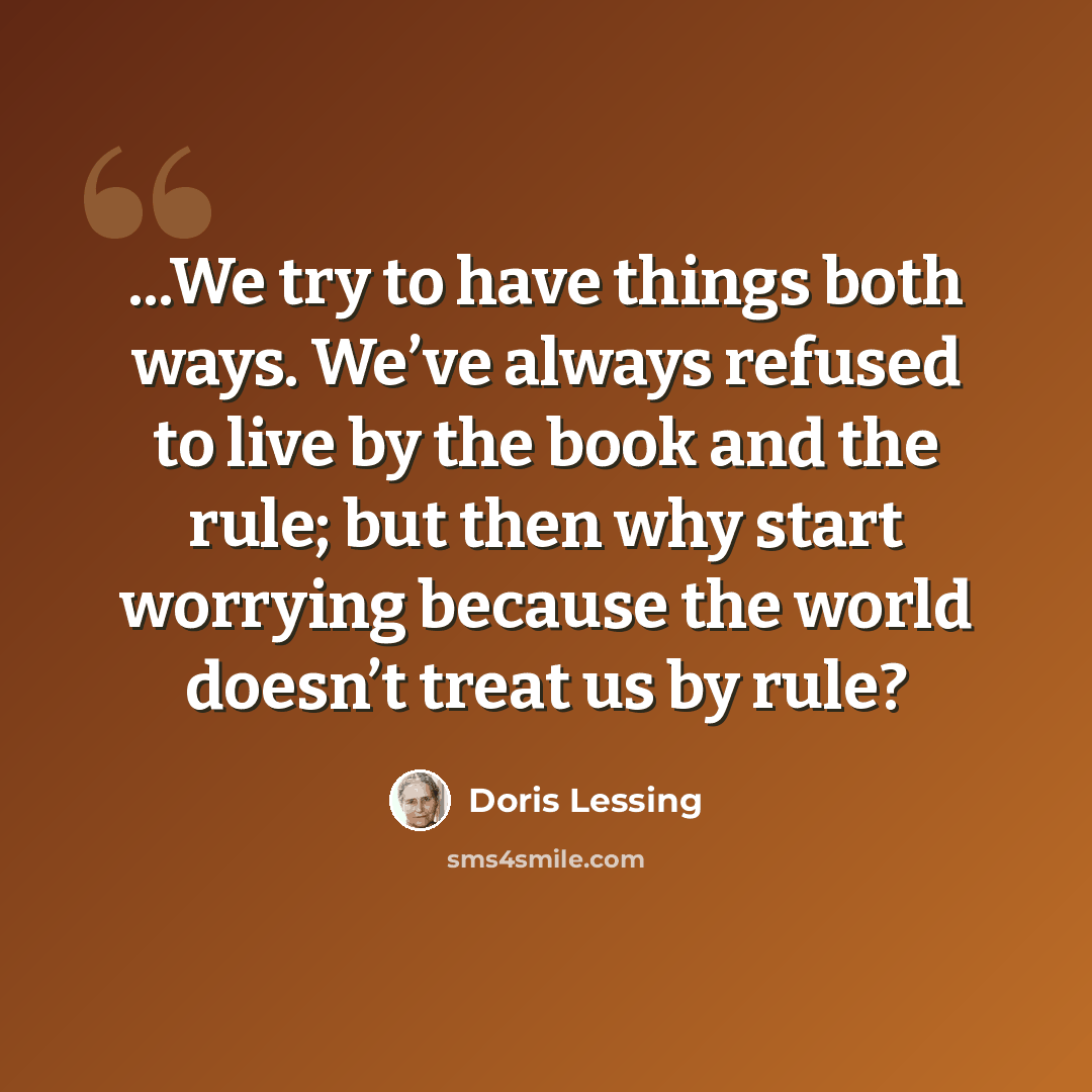 “...We try to have things both ways. We’ve always refused to live by the book and the rule; but then why start worrying because the world doesn’t treat us by rule?” quote by Doris Lessing