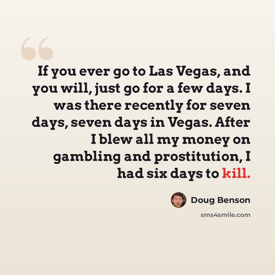 “If you ever go to Las Vegas, and you will, just go for a few days. I was there recently for seven days, seven days in Vegas. After I blew all my money on gambling and prostitution, I had six days to kill.” quote by Doug Benson