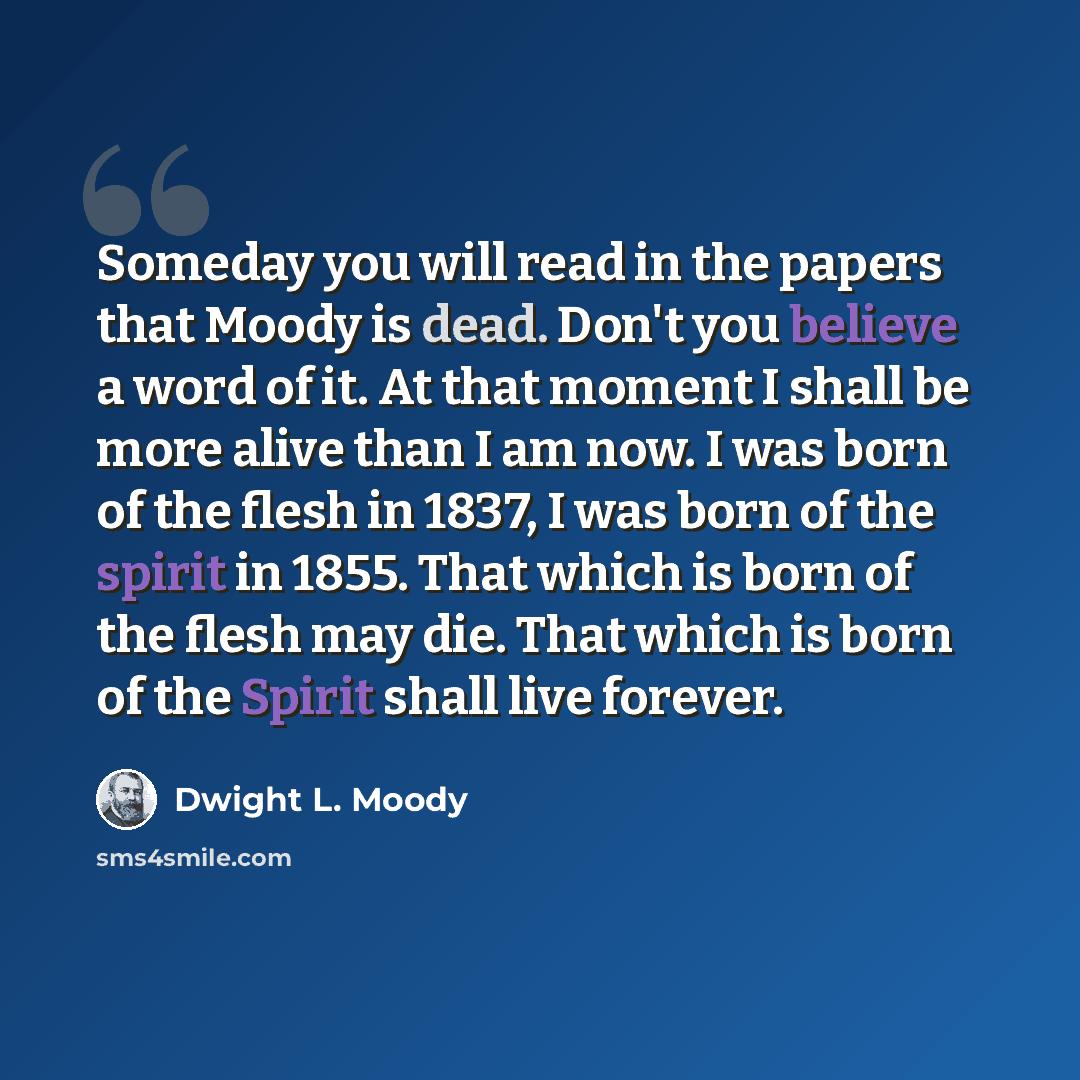 “Someday you will read in the papers that Moody is dead. Don't you believe a word of it. At that moment I shall be more alive than I am now. I was born of the flesh in 1837, I was born of the spirit in 1855. That which is born of the flesh may die. That which is born of the Spirit shall live forever.” quote by Dwight L. Moody