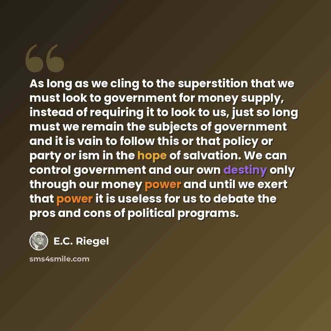 “As long as we cling to the superstition that we must look to government for money supply, instead of requiring it to look to us, just so long must we remain the subjects of government and it is vain to follow this or that policy or party or ism in the hope of salvation. We can control government…” quote by E.C. Riegel