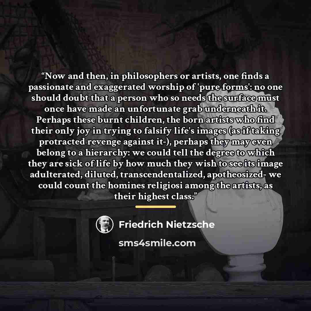 “Now and then, in philosophers or artists, one finds a passionate and exaggerated worship of 'pure forms': no one should doubt that a person who so needs the surface must once have made an unfortunate grab underneath it. Perhaps these burnt children, the born artists who find their only joy in…” quote by Friedrich Nietzsche