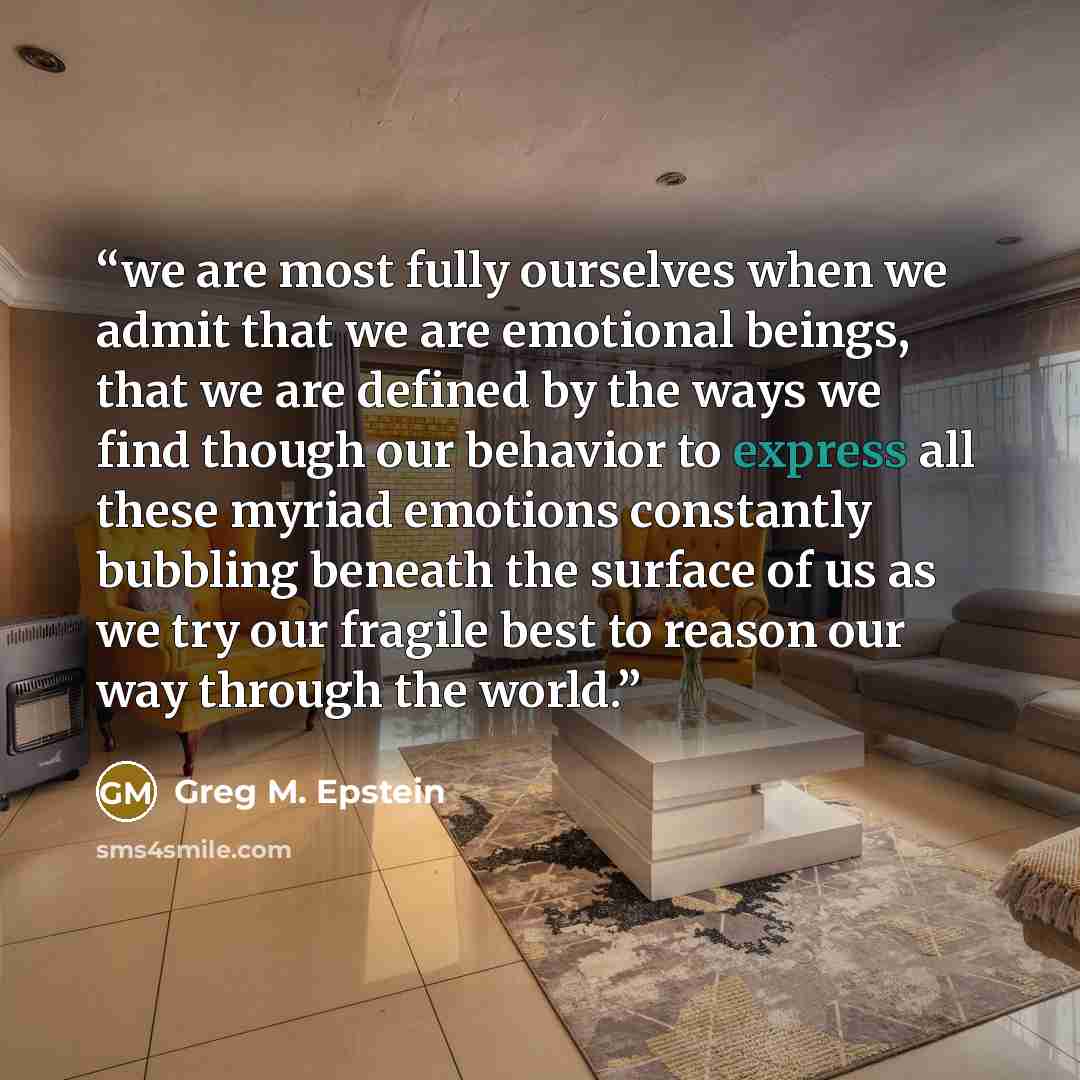 “we are most fully ourselves when we admit that we are emotional beings, that we are defined by the ways we find though our behavior to express all these myriad emotions constantly bubbling beneath the surface of us as we try our fragile best to reason our way through the world.” quote by Greg M. Epstein