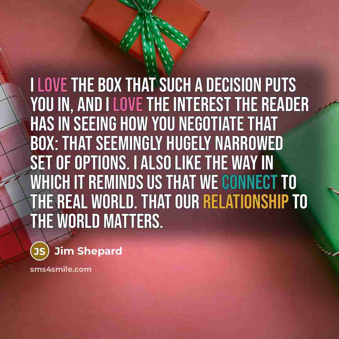 “I love the box that such a decision puts you in, and I love the interest the reader has in seeing how you negotiate that box: that seemingly hugely narrowed set of options. I also like the way in which it reminds us that we connect to the real world. That our relationship to the world matters.” quote by Jim Shepard