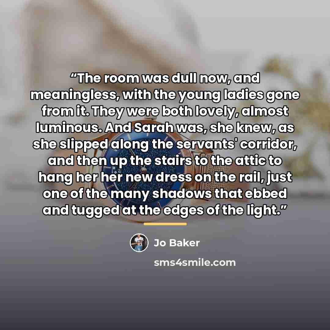 “The room was dull now, and meaningless, with the young ladies gone from it. They were both lovely, almost luminous. And Sarah was, she knew, as she slipped along the servants' corridor, and then up the stairs to the attic to hang her her new dress on the rail, just one of the many shadows that…” quote by Jo Baker
