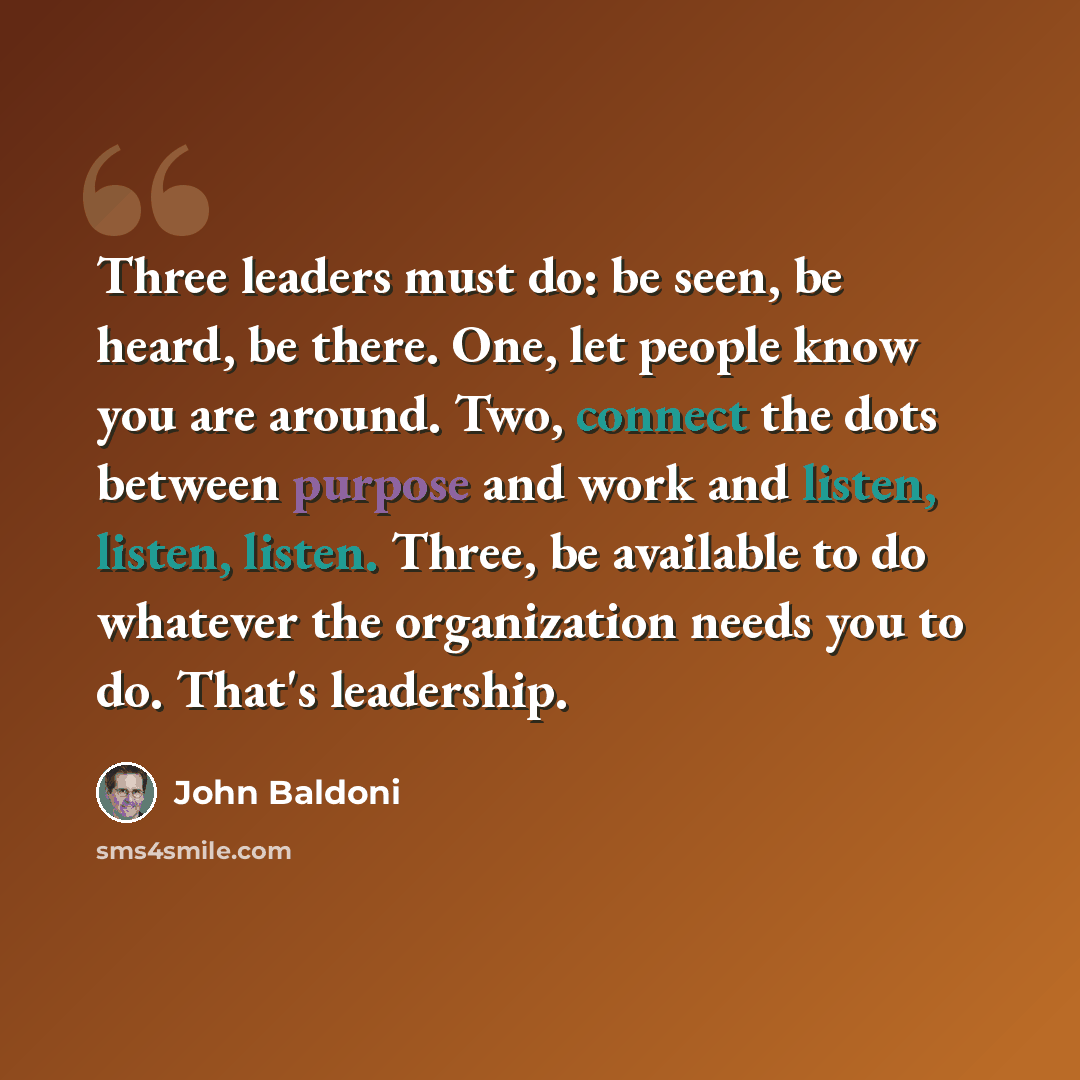 “Three leaders must do: be seen, be heard, be there. One, let people know you are around. Two, connect the dots between purpose and work and listen, listen, listen. Three, be available to do whatever the organization needs you to do. That's leadership.” quote by John Baldoni