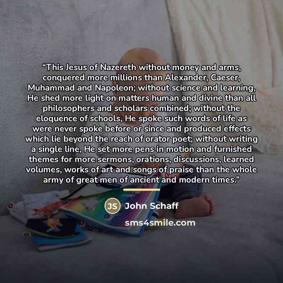 “This Jesus of Nazereth without money and arms, conquered more millions than Alexander, Caeser, Muhammad and Napoleon; without science and learning, He shed more light on matters human and divine than all philosophers and scholars combined; without the eloquence of schools, He spoke such words of…” quote by John Schaff