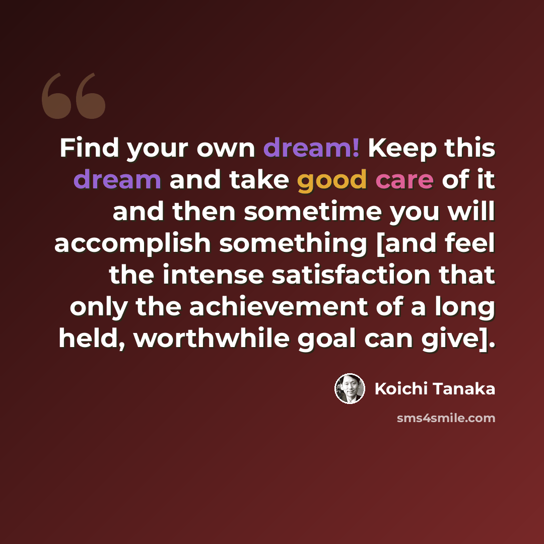 “Find your own dream! Keep this dream and take good care of it and then sometime you will accomplish something [and feel the intense satisfaction that only the achievement of a long held, worthwhile goal can give].” quote by Koichi Tanaka