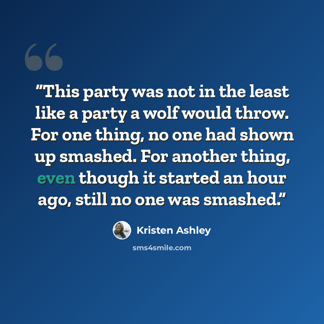 “This party was not in the least like a party a wolf would throw. For one thing, no one had shown up smashed. For another thing, even though it started an hour ago, still no one was smashed.” quote by Kristen Ashley