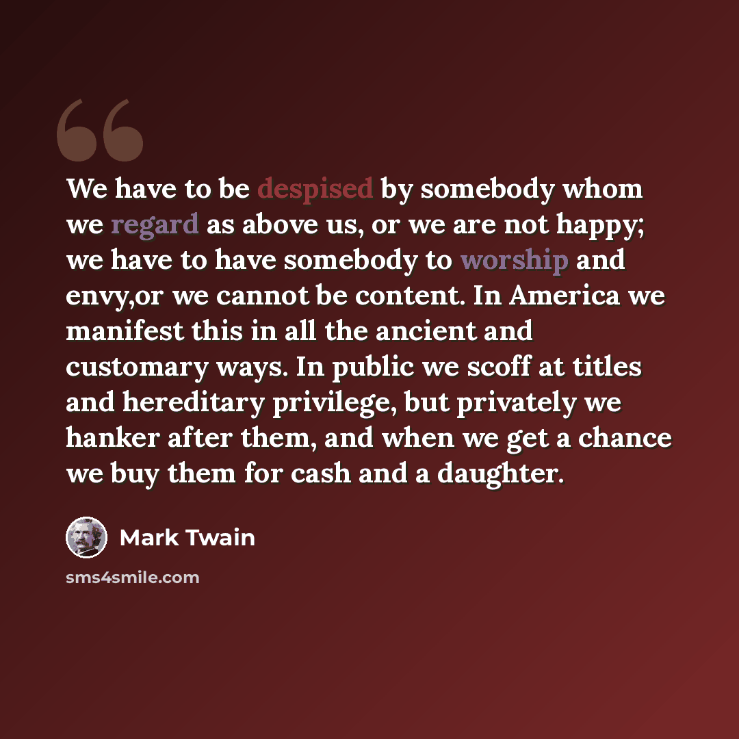 “We have to be despised by somebody whom we regard as above us, or we are not happy; we have to have somebody to worship and envy,or we cannot be content. In America we manifest this in all the ancient and customary ways. In public we scoff at titles and hereditary privilege, but privately we…” quote by Mark Twain