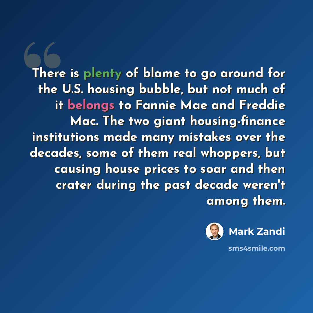 “There is plenty of blame to go around for the U.S. housing bubble, but not much of it belongs to Fannie Mae and Freddie Mac. The two giant housing-finance institutions made many mistakes over the decades, some of them real whoppers, but causing house prices to soar and then crater during the past…” quote by Mark Zandi