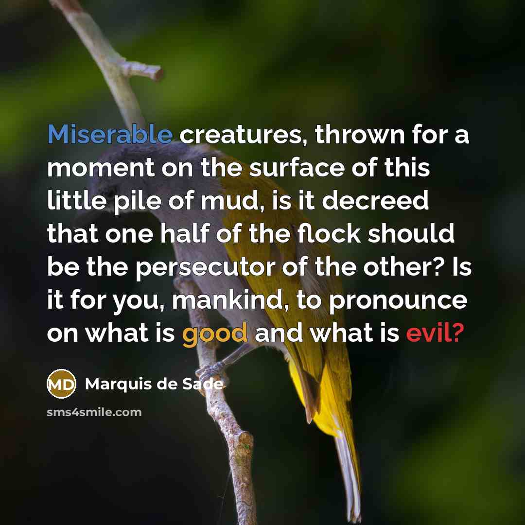 “Miserable creatures, thrown for a moment on the surface of this little pile of mud, is it decreed that one half of the flock should be the persecutor of the other? Is it for you, mankind, to pronounce on what is good and what is evil?” quote by Marquis de Sade