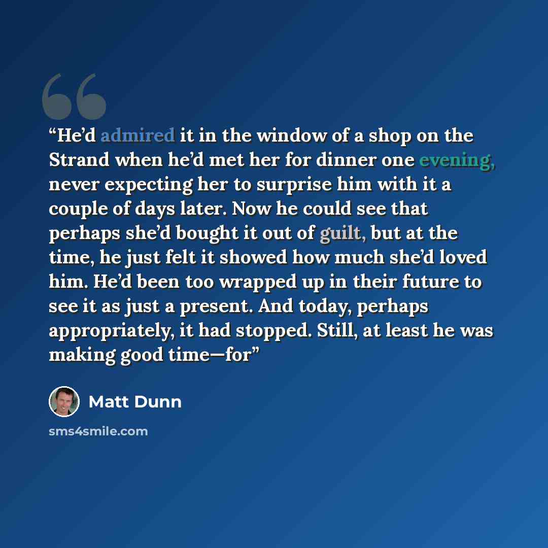 “He’d admired it in the window of a shop on the Strand when he’d met her for dinner one evening, never expecting her to surprise him with it a couple of days later. Now he could see that perhaps she’d bought it out of guilt, but at the time, he just felt it showed how much she’d loved him. He’d…” quote by Matt Dunn