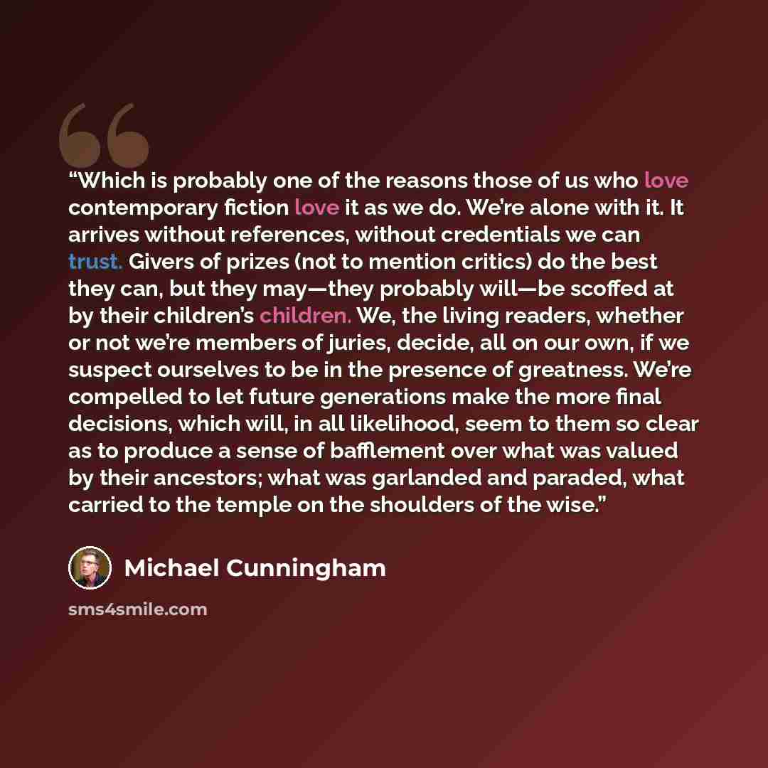 “Which is probably one of the reasons those of us who love contemporary fiction love it as we do. We’re alone with it. It arrives without references, without credentials we can trust. Givers of prizes (not to mention critics) do the best they can, but they may—they probably will—be scoffed at by…” quote by Michael Cunningham