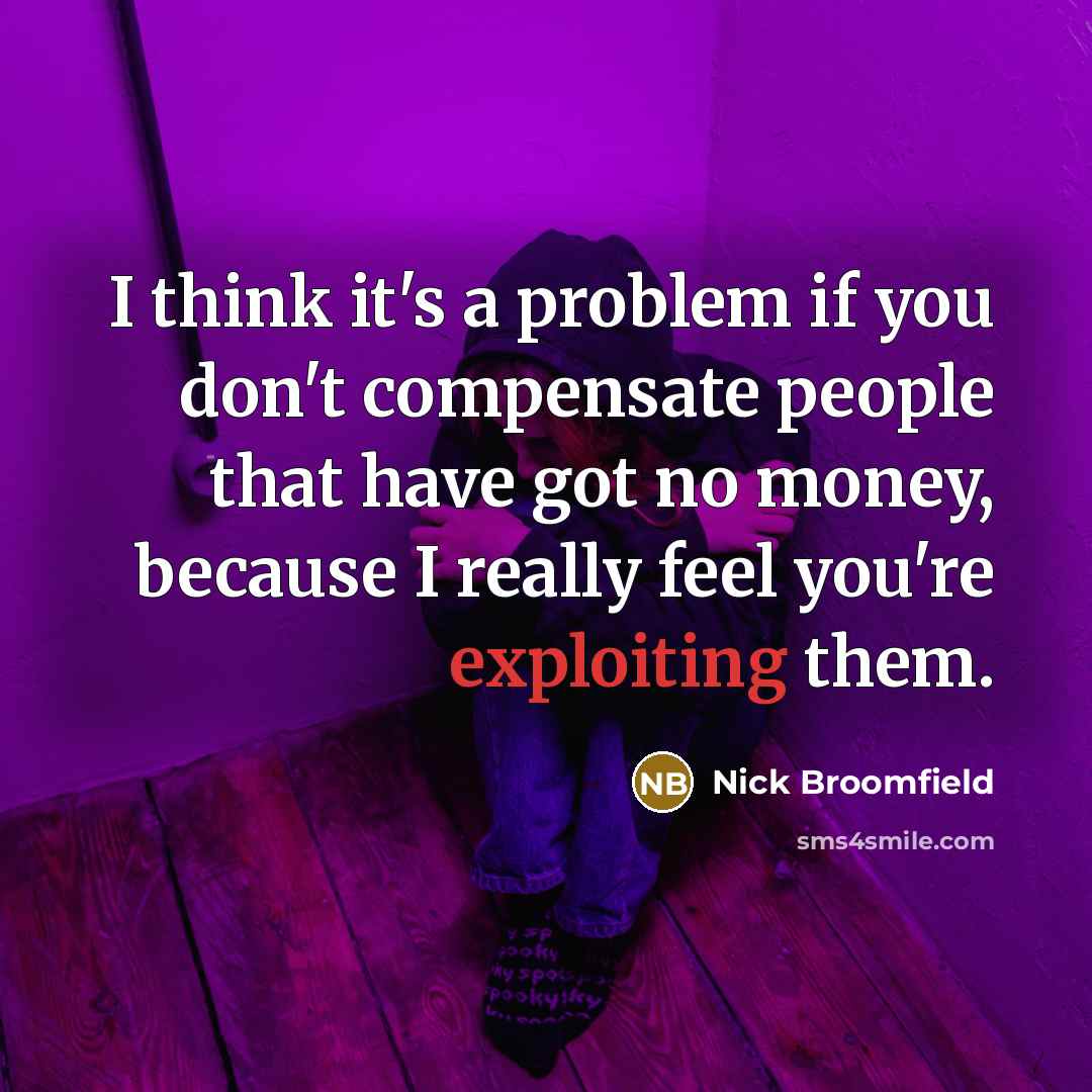 “I think it's a problem if you don't compensate people that have got no money, because I really feel you're exploiting them.” quote by Nick Broomfield