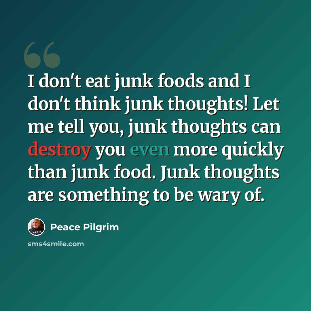 “I don't eat junk foods and I don't think junk thoughts! Let me tell you, junk thoughts can destroy you even more quickly than junk food. Junk thoughts are something to be wary of.” quote by Peace Pilgrim