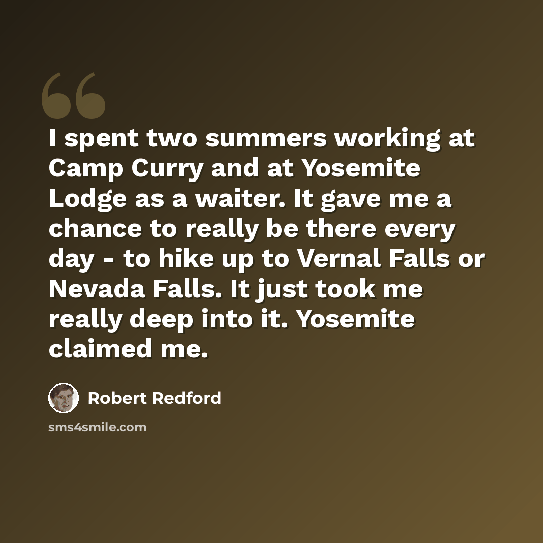 “I spent two summers working at Camp Curry and at Yosemite Lodge as a waiter. It gave me a chance to really be there every day - to hike up to Vernal Falls or Nevada Falls. It just took me really deep into it. Yosemite claimed me.” quote by Robert Redford