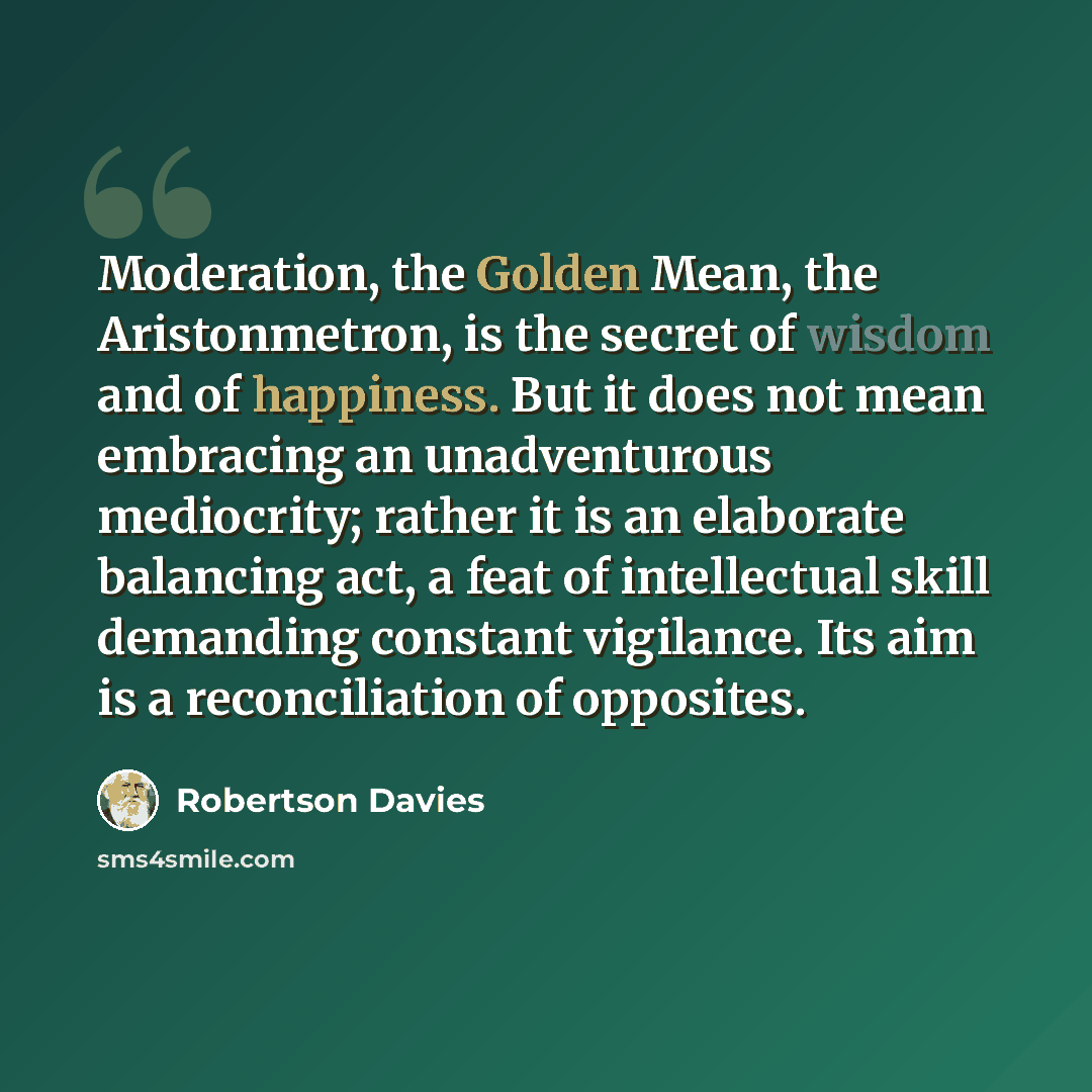 “Moderation, the Golden Mean, the Aristonmetron, is the secret of wisdom and of happiness. But it does not mean embracing an unadventurous mediocrity; rather it is an elaborate balancing act, a feat of intellectual skill demanding constant vigilance. Its aim is a reconciliation of opposites.” quote by Robertson Davies