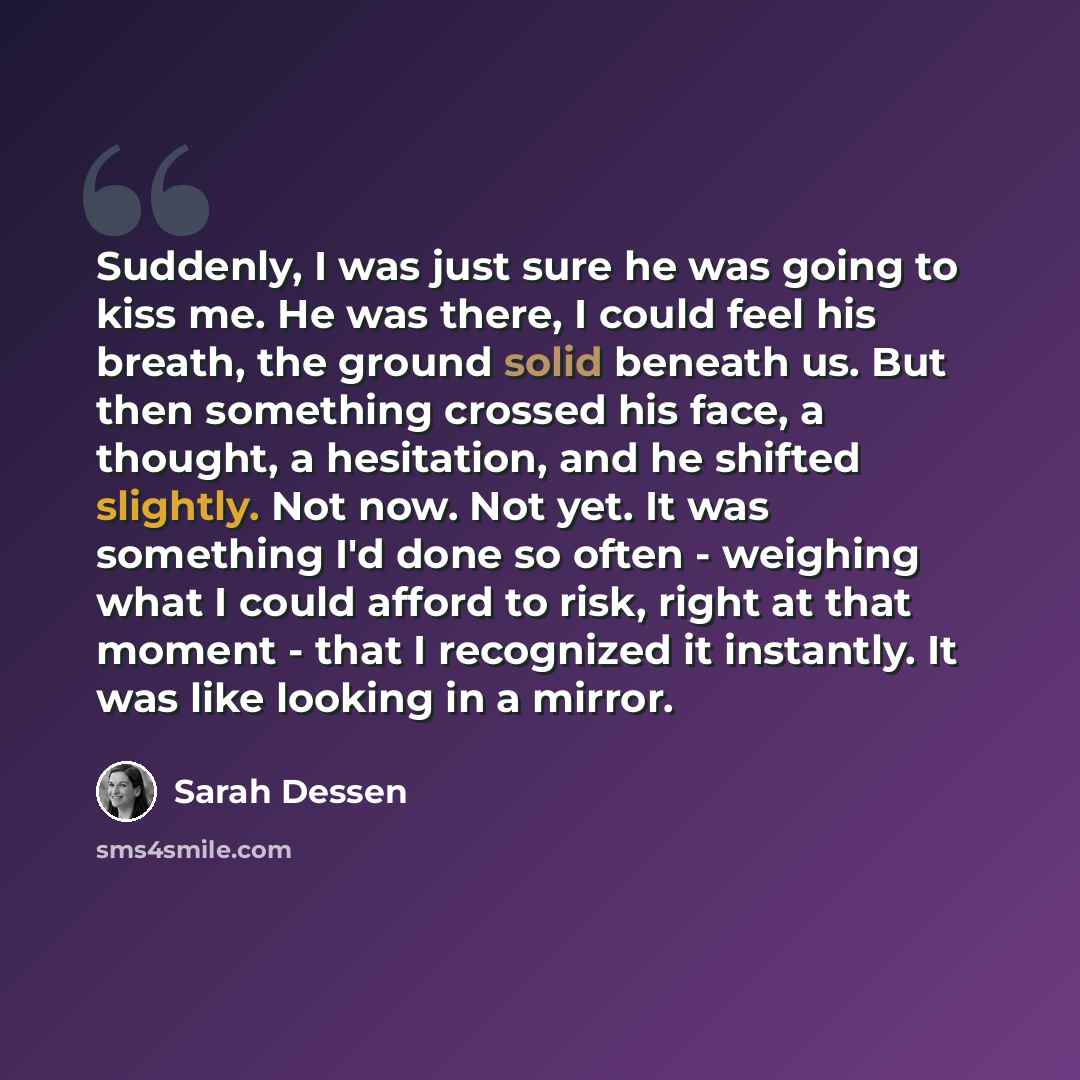 “Suddenly, I was just sure he was going to kiss me. He was there, I could feel his breath, the ground solid beneath us. But then something crossed his face, a thought, a hesitation, and he shifted slightly. Not now. Not yet. It was something I'd done so often - weighing what I could afford to risk…” quote by Sarah Dessen