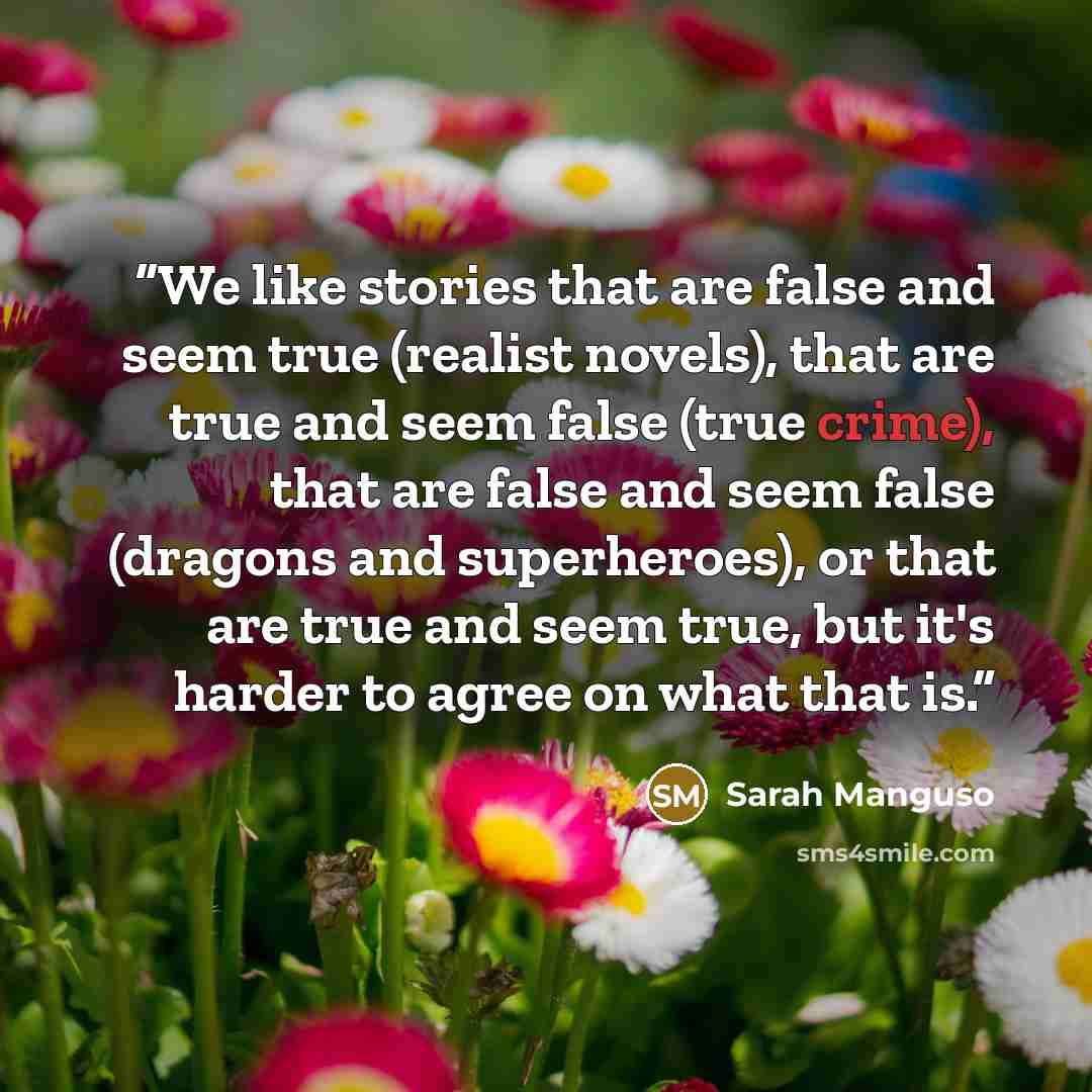 “We like stories that are false and seem true (realist novels), that are true and seem false (true crime), that are false and seem false (dragons and superheroes), or that are true and seem true, but it's harder to agree on what that is.” quote by Sarah Manguso