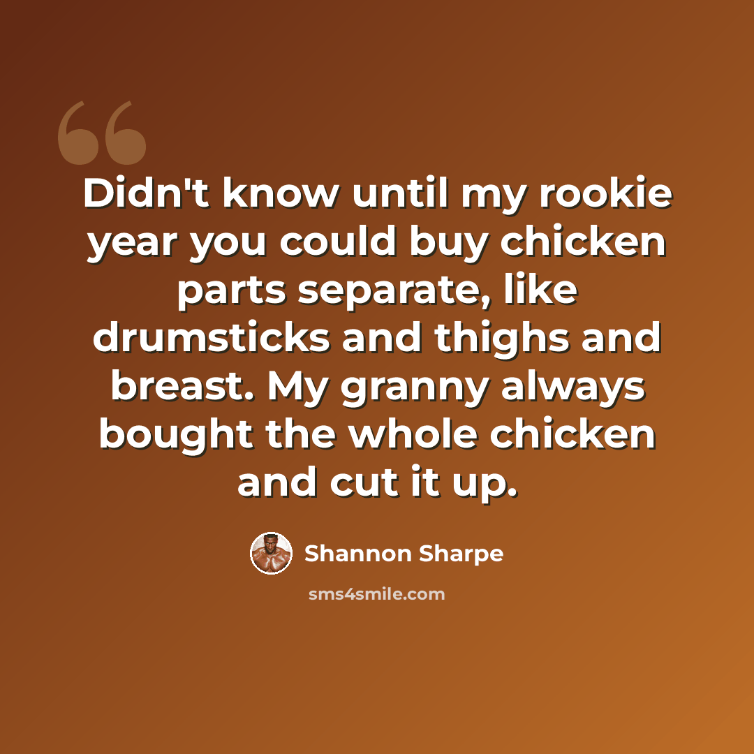 “Didn't know until my rookie year you could buy chicken parts separate, like drumsticks and thighs and breast. My granny always bought the whole chicken and cut it up.” quote by Shannon Sharpe