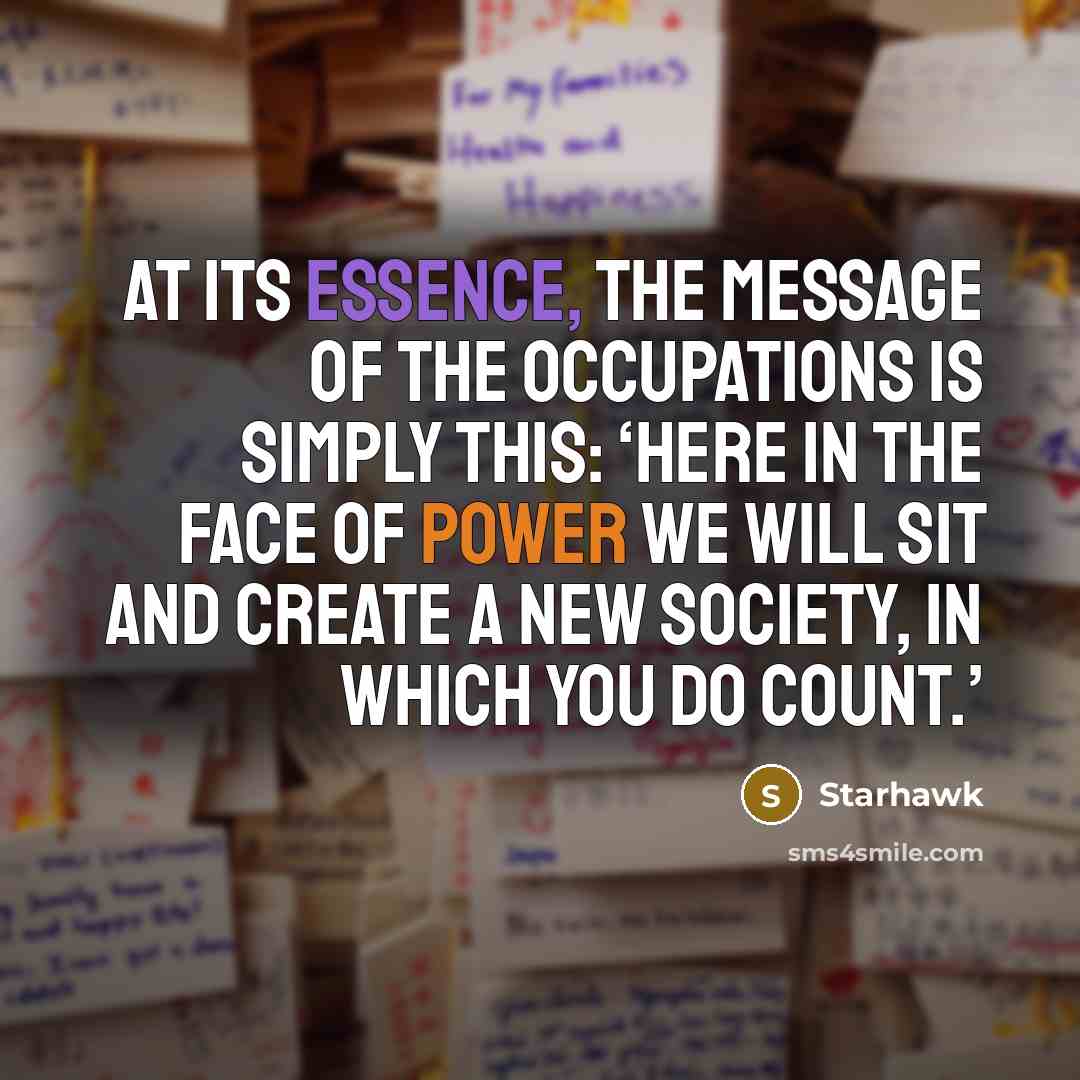 “At its essence, the message of the Occupations is simply this: ‘Here in the face of power we will sit and create a new society, in which you do count.’” quote by Starhawk