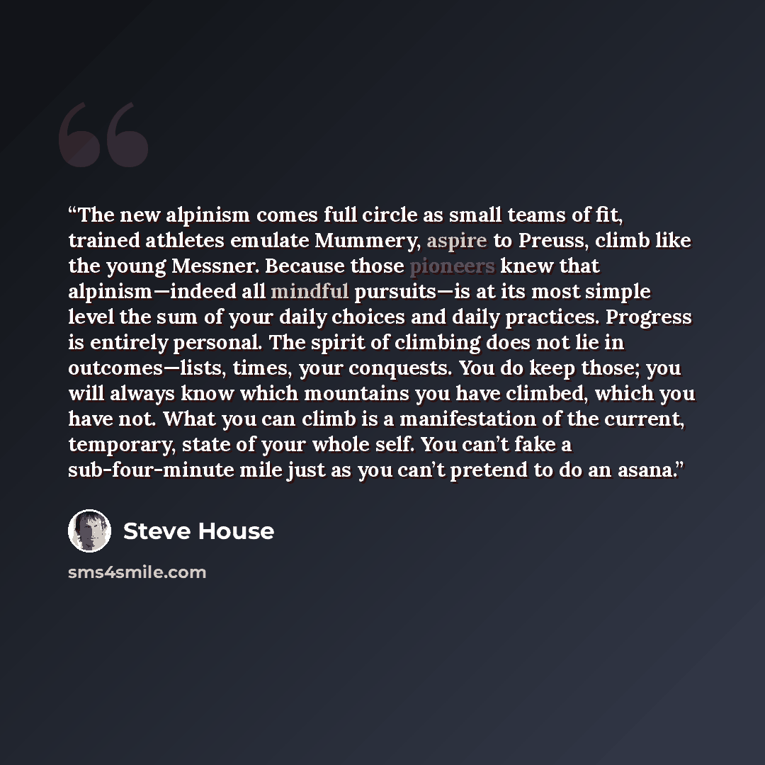 “The new alpinism comes full circle as small teams of fit, trained athletes emulate Mummery, aspire to Preuss, climb like the young Messner. Because those pioneers knew that alpinism—indeed all mindful pursuits—is at its most simple level the sum of your daily choices and daily practices. Progress…” quote by Steve House