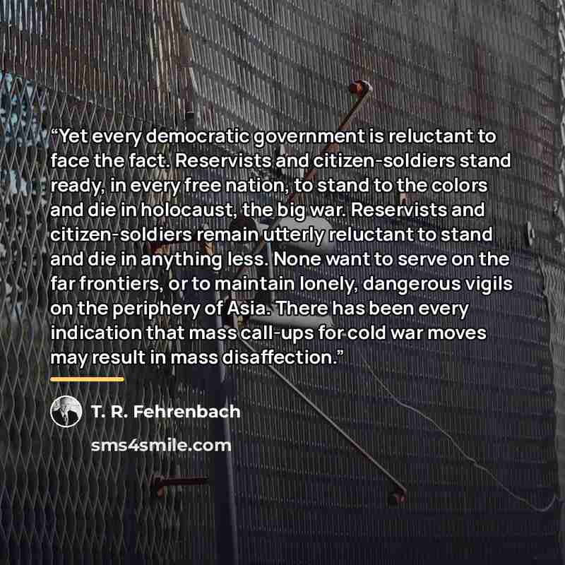 “Yet every democratic government is reluctant to face the fact. Reservists and citizen-soldiers stand ready, in every free nation, to stand to the colors and die in holocaust, the big war. Reservists and citizen-soldiers remain utterly reluctant to stand and die in anything less. None want to serve…” quote by T. R. Fehrenbach