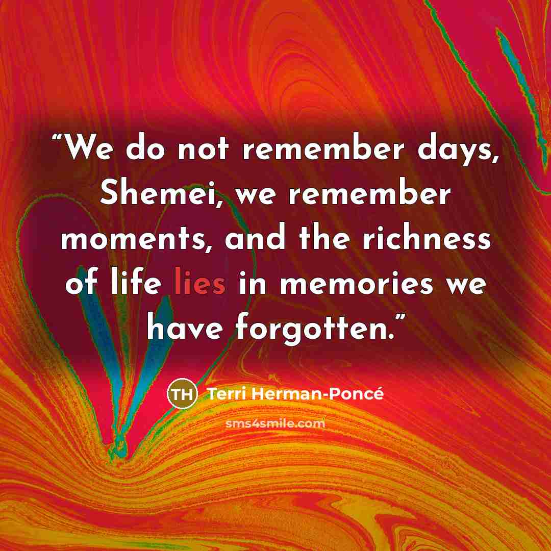 “We do not remember days, Shemei, we remember moments, and the richness of life lies in memories we have forgotten.” quote by Terri Herman-Poncé