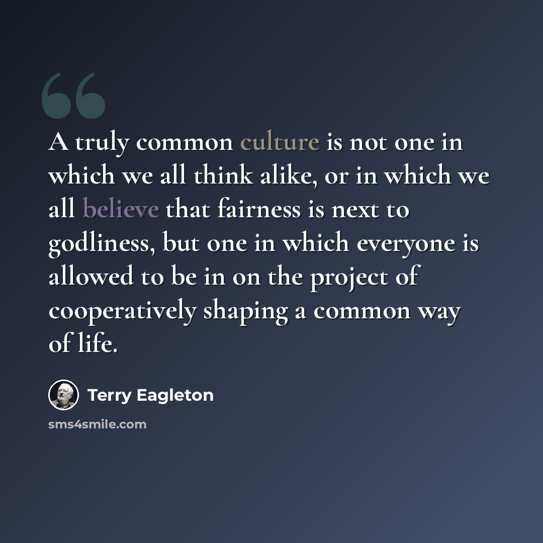 “A truly common culture is not one in which we all think alike, or in which we all believe that fairness is next to godliness, but one in which everyone is allowed to be in on the project of cooperatively shaping a common way of life.” quote by Terry Eagleton