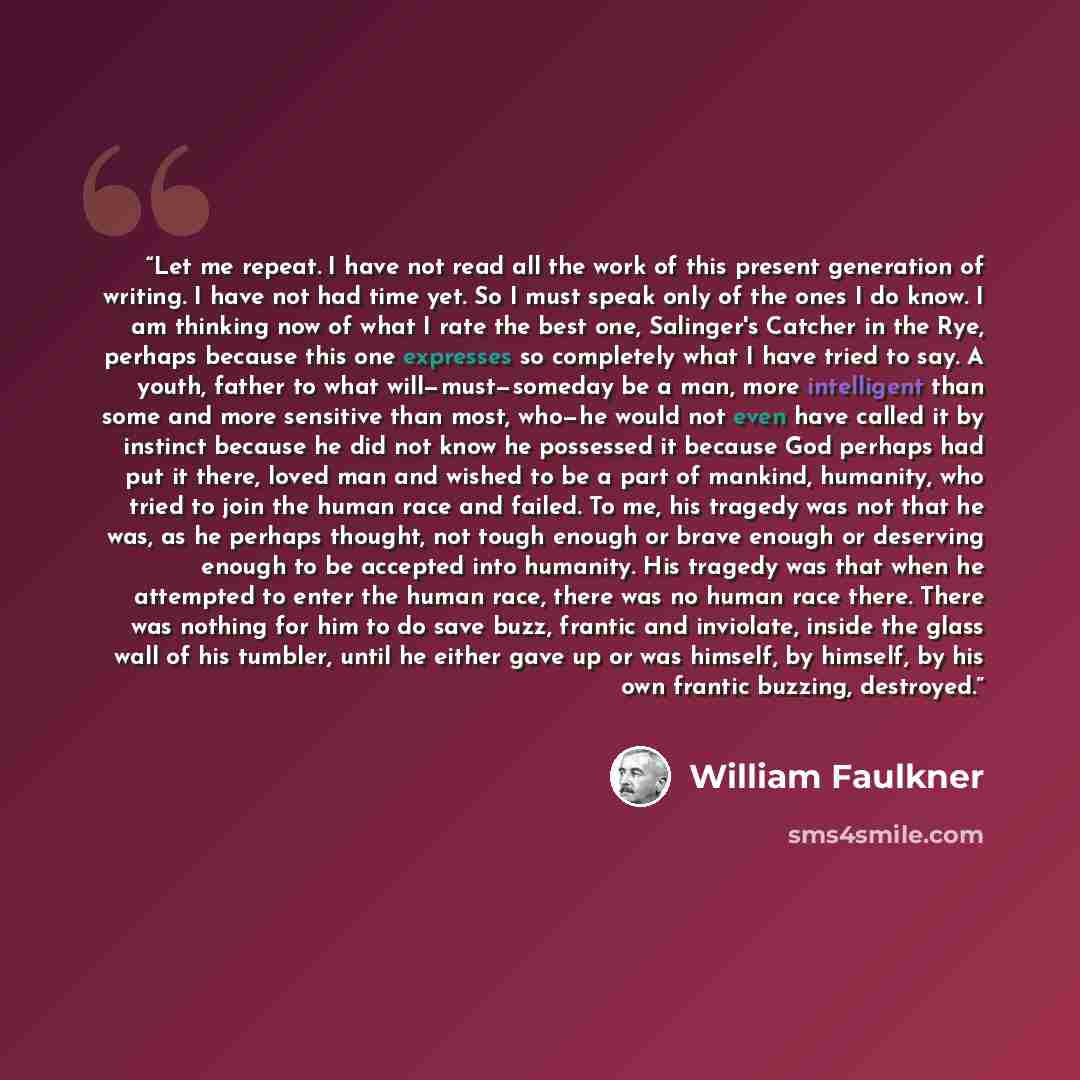 “Let me repeat. I have not read all the work of this present generation of writing. I have not had time yet. So I must speak only of the ones I do know. I am thinking now of what I rate the best one, Salinger's Catcher in the Rye, perhaps because this one expresses so completely what I have tried…” quote by William Faulkner