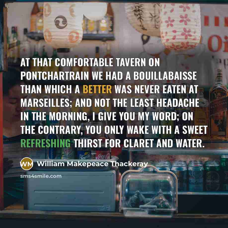 “At that comfortable tavern on Pontchartrain we had a bouillabaisse than which a better was never eaten at Marseilles; and not the least headache in the morning, I give you my word; on the contrary, you only wake with a sweet refreshing thirst for claret and water.” quote by William Makepeace Thackeray